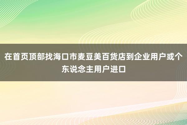 在首页顶部找海口市麦豆美百货店到企业用户或个东说念主用户进口