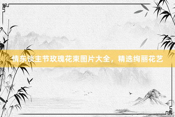 情东谈主节玫瑰花束图片大全,精选绚丽花艺