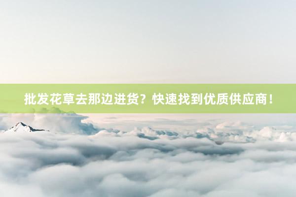 批发花草去那边进货？快速找到优质供应商！